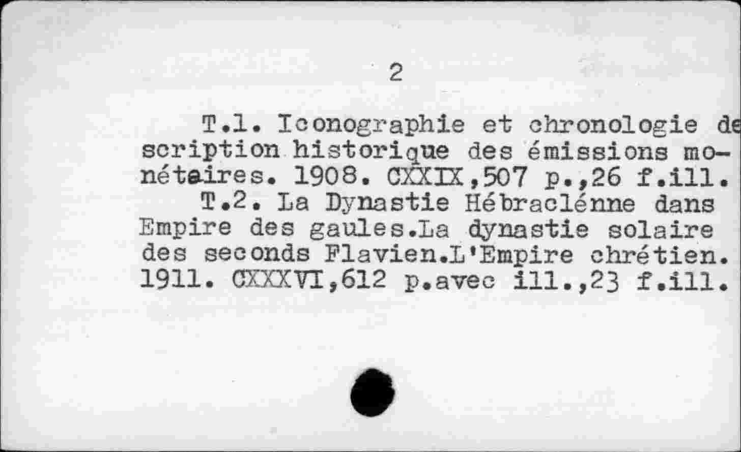 ﻿2
T.l. Iconographie et chronologie de scription historique des émissions monétaires. 1908. CXXIX,507 p.,26 f.ill.
T.2. La Dynastie Hébraclénne dans Empire des gaules.La dynastie solaire des seconds Flavien.L‘Empire chrétien. 1911. CXXXVI,612 p.avec ill.,23 f.ill.